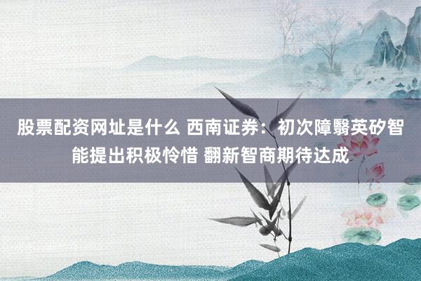 股票配资网址是什么 西南证券：初次障翳英矽智能提出积极怜惜 翻新智商期待达成