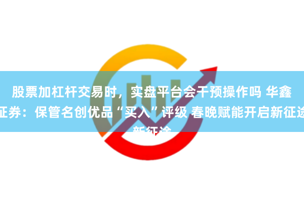 股票加杠杆交易时，实盘平台会干预操作吗 华鑫证券：保管名创优品“买入”评级 春晚赋能开启新征途