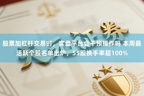 股票加杠杆交易时，实盘平台会干预操作吗 本周最活跃个股名单出炉，55股换手率超100%