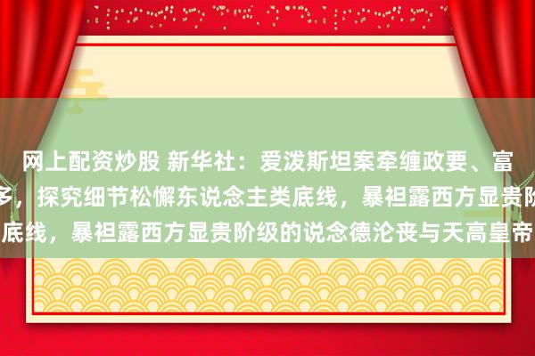 网上配资炒股 新华社：爱泼斯坦案牵缠政要、富豪与闻东说念主越来越多，探究细节松懈东说念主类底线，暴袒露西方显贵阶级的说念德沦丧与天高皇帝远