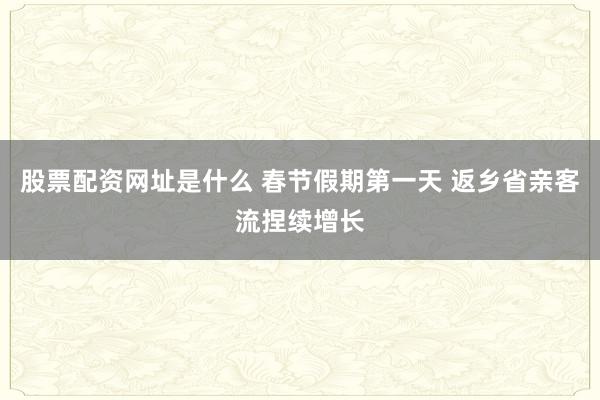 股票配资网址是什么 春节假期第一天 返乡省亲客流捏续增长
