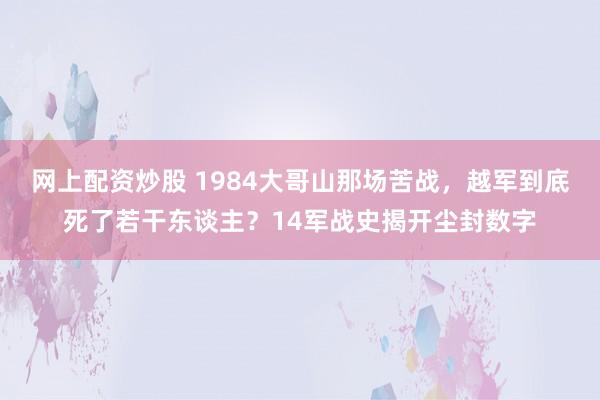 网上配资炒股 1984大哥山那场苦战，越军到底死了若干东谈主？14军战史揭开尘封数字