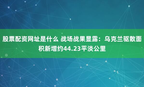 股票配资网址是什么 战场战果显露：乌克兰驱散面积新增约44.23平淡公里