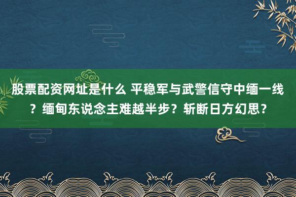 股票配资网址是什么 平稳军与武警信守中缅一线？缅甸东说念主难越半步？斩断日方幻思？
