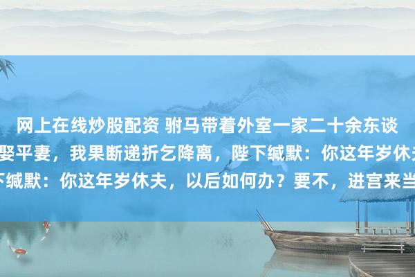 网上在线炒股配资 驸马带着外室一家二十余东谈主回京，还以战功请旨娶平妻，我果断递折乞降离，陛下缄默：你这年岁休夫，以后如何办？要不，进宫来当贵妃？