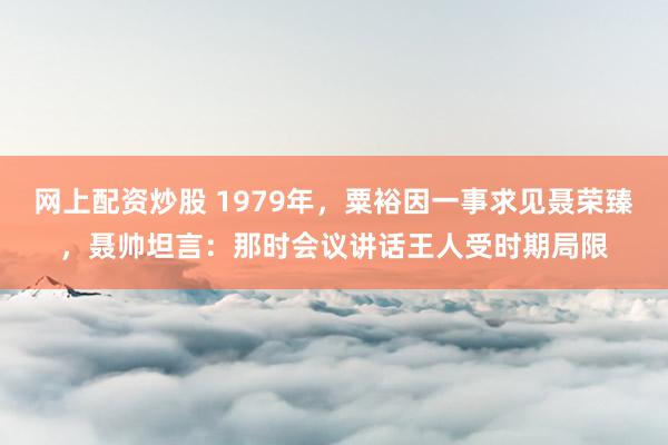 网上配资炒股 1979年，粟裕因一事求见聂荣臻，聂帅坦言：那时会议讲话王人受时期局限