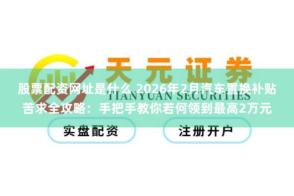 股票配资网址是什么 2026年2月汽车置换补贴苦求全攻略：手把手教你若何领到最高2万元