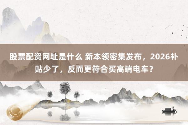 股票配资网址是什么 新本领密集发布，2026补贴少了，反而更符合买高端电车？