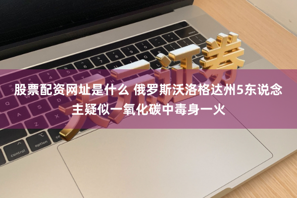 股票配资网址是什么 俄罗斯沃洛格达州5东说念主疑似一氧化碳中毒身一火