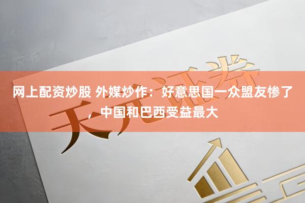 网上配资炒股 外媒炒作：好意思国一众盟友惨了，中国和巴西受益最大