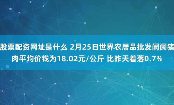 股票配资网址是什么 2月25日世界农居品批发阛阓猪肉平均价钱为18.02元/公斤 比昨天着落0.7%