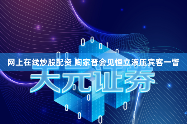 网上在线炒股配资 陶家晋会见恒立液压宾客一瞥
