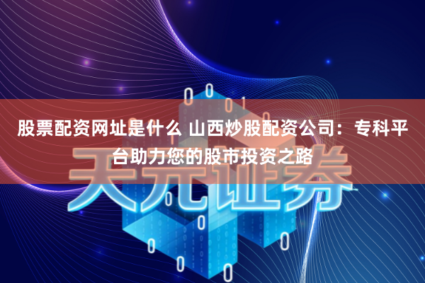 股票配资网址是什么 山西炒股配资公司：专科平台助力您的股市投资之路