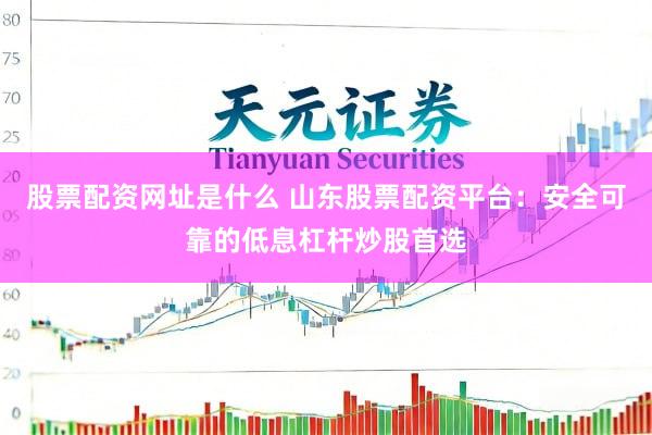 股票配资网址是什么 山东股票配资平台：安全可靠的低息杠杆炒股首选