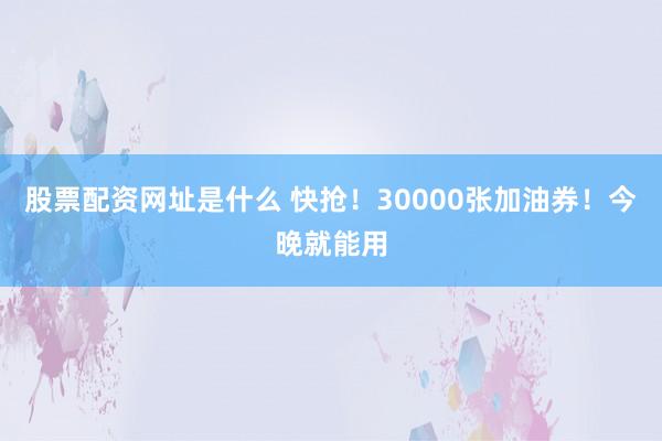 股票配资网址是什么 快抢！30000张加油券！今晚就能用