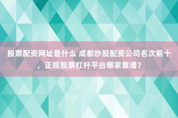 股票配资网址是什么 成都炒股配资公司名次前十，正规股票杠杆平台哪家靠谱？