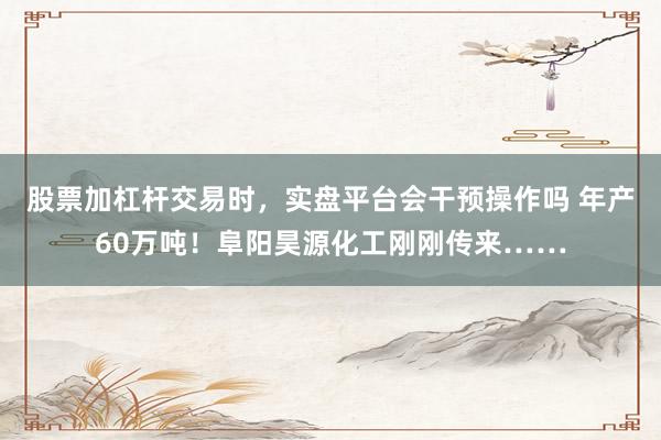 股票加杠杆交易时，实盘平台会干预操作吗 年产60万吨！阜阳昊源化工刚刚传来……