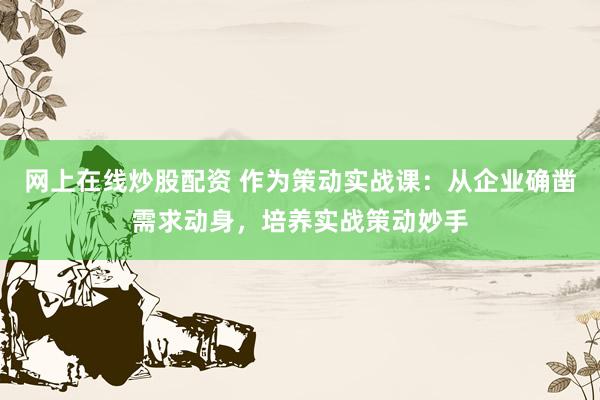 网上在线炒股配资 作为策动实战课：从企业确凿需求动身，培养实战策动妙手